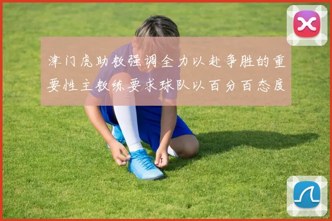 津门虎助教强调全力以赴争胜的重要性主教练要求球队以百分百态度迎战