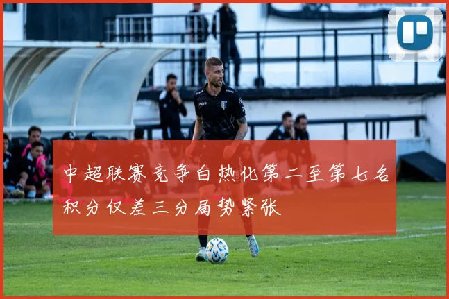 中超联赛竞争白热化第二至第七名积分仅差三分局势紧张