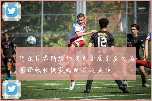 阿尔瓦雷斯续约谈判进展引发对马竞锋线轮换策略的广泛关注
