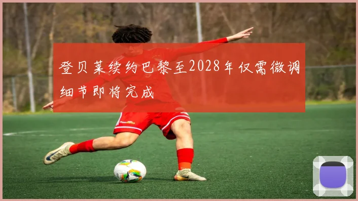 登贝莱续约巴黎至2028年仅需微调细节即将完成