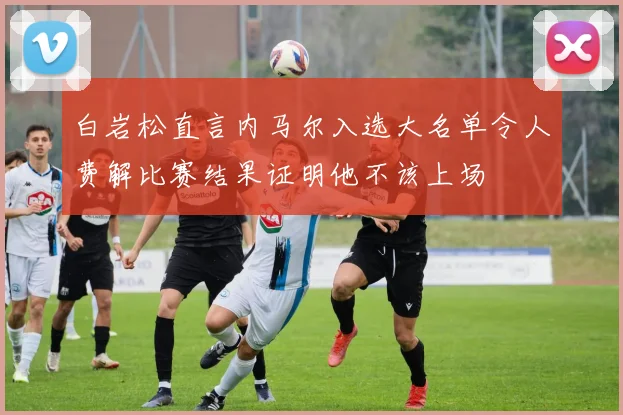 白岩松直言内马尔入选大名单令人费解比赛结果证明他不该上场