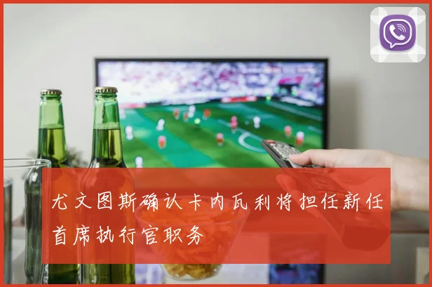 尤文图斯确认卡内瓦利将担任新任首席执行官职务
